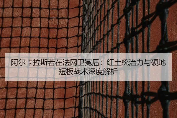阿尔卡拉斯若在法网卫冕后：红土统治力与硬地短板战术深度解析