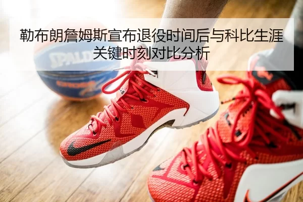 勒布朗詹姆斯宣布退役时间后与科比生涯关键时刻对比分析